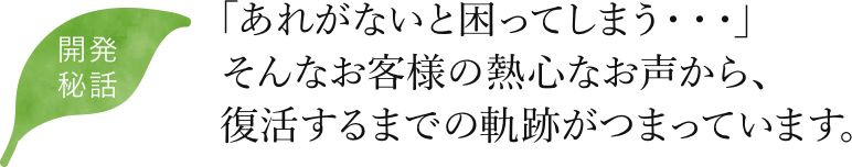 開発秘話 「あれがないと困ってしまう・・・」そんなお客様の熱心なお声から、復活するまでの軌跡がつまっています。