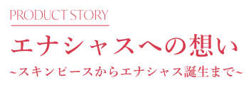 エナシャスへの想い~スキンピースからエナシャス誕生まで~