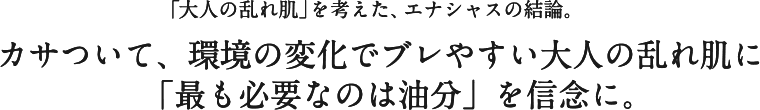 「大人の乱れ肌」を考えた、エナシャスの結論。カサついて、環境の変化でブレやすい大人の乱れ肌に「最も必要なのは油分」を信念に。