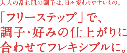 大人の乱れ肌の調子は、日々変わりやすいもの。｢フリーステップ」で、調子・好みの仕上がりに合わせて使用順序を変えられる。