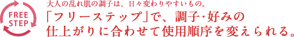 大人の乱れ肌の調子は、日々変わりやすいもの。「フリーステップ」で、調子・好みの仕上がりに合わせて使用順序を変えられる。